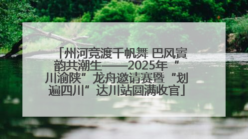州河竞渡千帆舞 巴风賨韵共潮生——2025年“川渝陕”龙舟邀请赛暨“划遍四川”达川站圆满收官