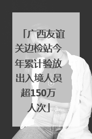 广西友谊关边检站今年累计验放出入境人员超150万人次