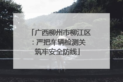 广西柳州市柳江区：严把车辆检测关 筑牢安全防线