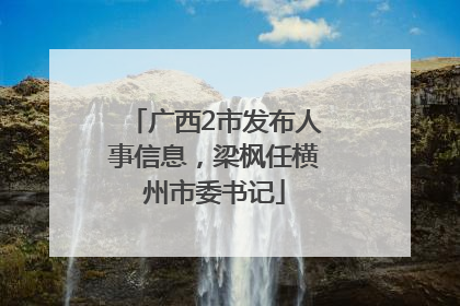 广西2市发布人事信息，梁枫任横州市委书记