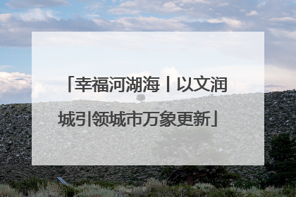 幸福河湖海丨以文润城引领城市万象更新