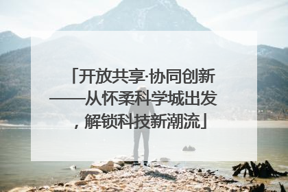 开放共享·协同创新——从怀柔科学城出发，解锁科技新潮流