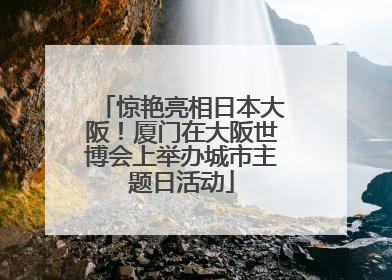 惊艳亮相日本大阪！厦门在大阪世博会上举办城市主题日活动