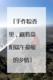 手作粽香里，藏着益阳端午最暖的乡情