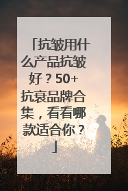 抗皱用什么产品抗皱好？50+抗衰品牌合集，看看哪款适合你？
