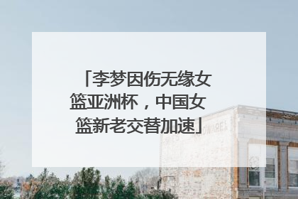 李梦因伤无缘女篮亚洲杯，中国女篮新老交替加速