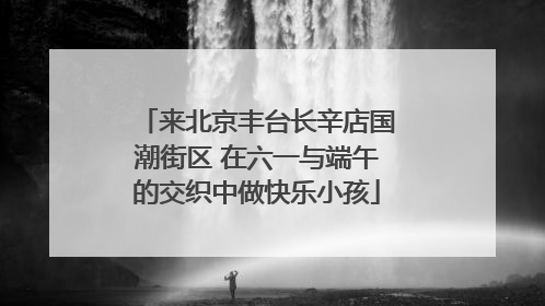 来北京丰台长辛店国潮街区 在六一与端午的交织中做快乐小孩
