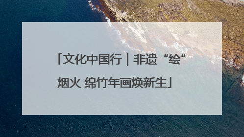 文化中国行｜非遗“绘”烟火 绵竹年画焕新生