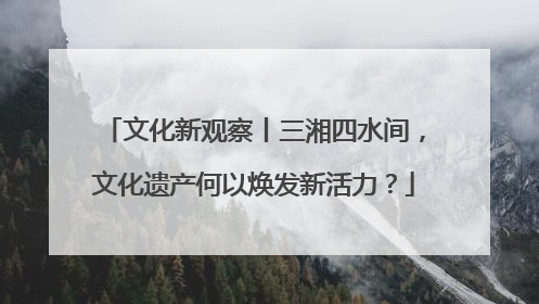 文化新观察丨三湘四水间，文化遗产何以焕发新活力？