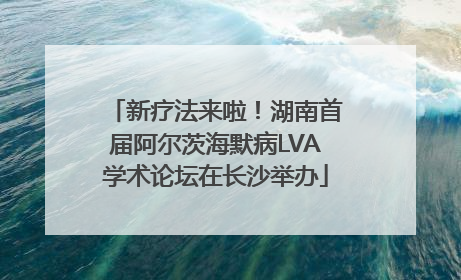新疗法来啦！湖南首届阿尔茨海默病LVA学术论坛在长沙举办