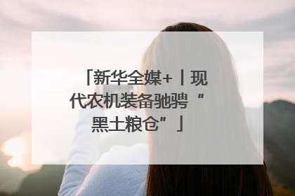 新华全媒+丨现代农机装备驰骋“黑土粮仓”