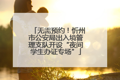 无需预约！忻州市公安局出入境管理支队开设“夜间学生办证专场”
