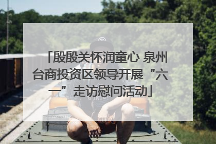 殷殷关怀润童心 泉州台商投资区领导开展“六一”走访慰问活动