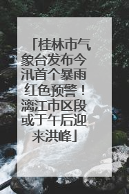 桂林市气象台发布今汛首个暴雨红色预警！漓江市区段或于午后迎来洪峰