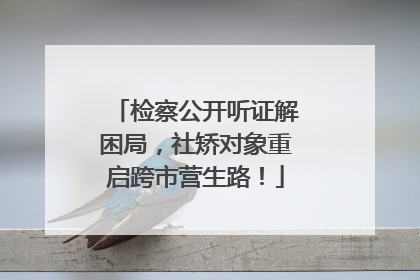 检察公开听证解困局，社矫对象重启跨市营生路！