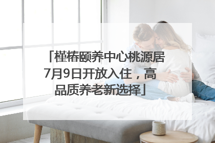 槿椿颐养中心桃源居7月9日开放入住，高品质养老新选择