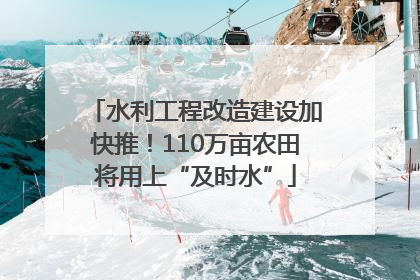 水利工程改造建设加快推！110万亩农田将用上“及时水”