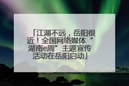 江湖不远，岳阳很近！全国网络媒体“湖南e周”主题宣传活动在岳阳启动
