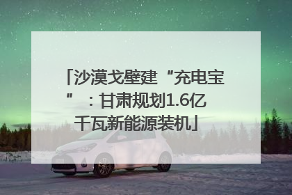 沙漠戈壁建“充电宝”：甘肃规划1.6亿千瓦新能源装机
