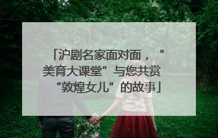 沪剧名家面对面，“美育大课堂”与您共赏“敦煌女儿”的故事