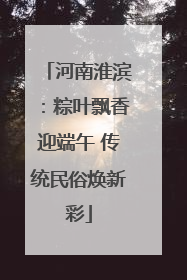 河南淮滨：粽叶飘香迎端午 传统民俗焕新彩