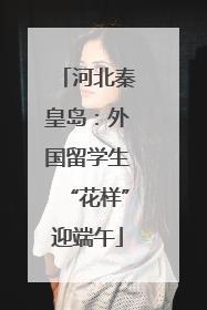 河北秦皇岛：外国留学生“花样”迎端午