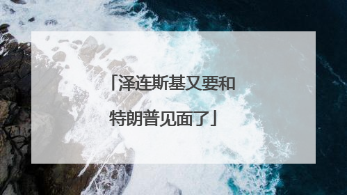 泽连斯基又要和特朗普见面了