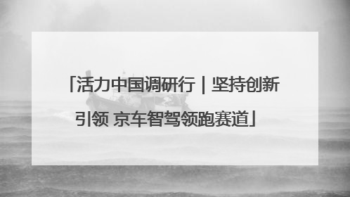 活力中国调研行｜坚持创新引领 京车智驾领跑赛道