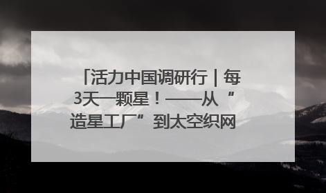 活力中国调研行｜每3天一颗星！——从“造星工厂”到太空织网的“银河速度”