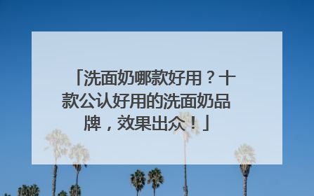 洗面奶哪款好用？十款公认好用的洗面奶品牌，效果出众！