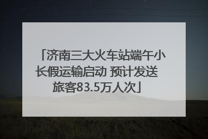 济南三大火车站端午小长假运输启动 预计发送旅客83.5万人次