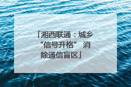 湘西联通：城乡“信号升格” 消除通信盲区