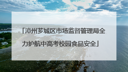 漳州芗城区市场监督管理局全力护航中高考校园食品安全