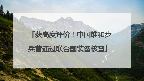 获高度评价！中国维和步兵营通过联合国装备核查