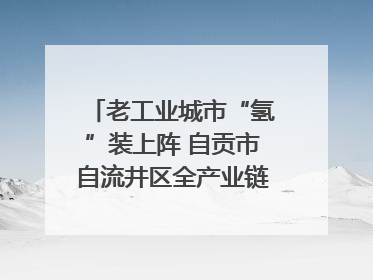 老工业城市“氢”装上阵 自贡市自流井区全产业链冲刺氢能装备制造新高地｜美好生活有“盐”味