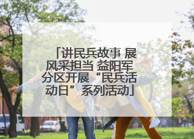 讲民兵故事 展风采担当 益阳军分区开展“民兵活动日”系列活动