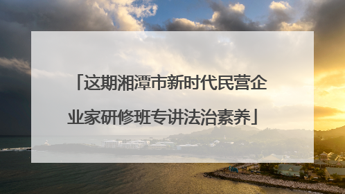 这期湘潭市新时代民营企业家研修班专讲法治素养