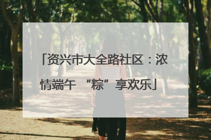 资兴市大全路社区：浓情端午 “粽”享欢乐