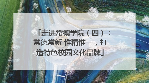 走进常德学院（四）：常德常新 惟精惟一，打造特色校园文化品牌