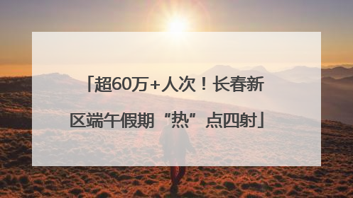超60万+人次！长春新区端午假期“热”点四射