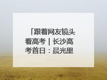 跟着网友镜头看高考｜长沙高考首日：晨光里的奔赴与守望