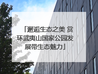 邂逅生态之美 赏环武夷山国家公园发展带生态魅力