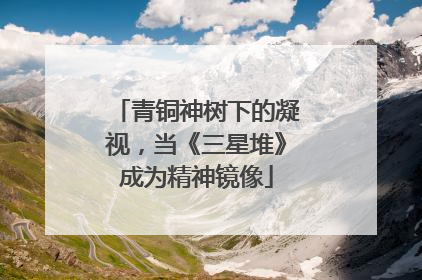 青铜神树下的凝视，当《三星堆》成为精神镜像