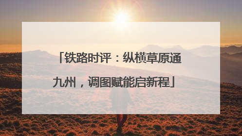 铁路时评：纵横草原通九州，调图赋能启新程