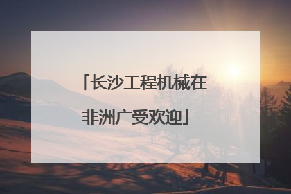 长沙工程机械在非洲广受欢迎