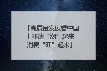 高质量发展看中国丨非遗“潮”起来 消费“旺”起来