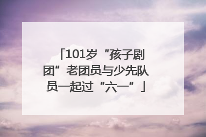 101岁“孩子剧团”老团员与少先队员一起过“六一”