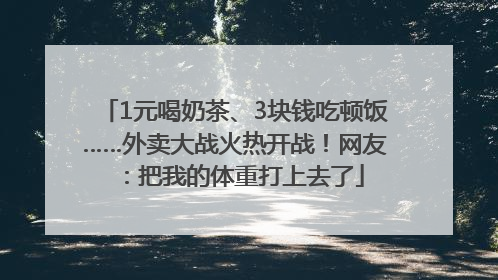 1元喝奶茶、3块钱吃顿饭……外卖大战火热开战！网友：把我的体重打上去了