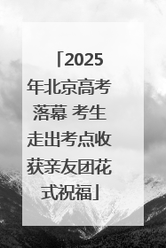 2025年北京高考落幕 考生走出考点收获亲友团花式祝福