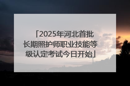 2025年河北首批长期照护师职业技能等级认定考试今日开始